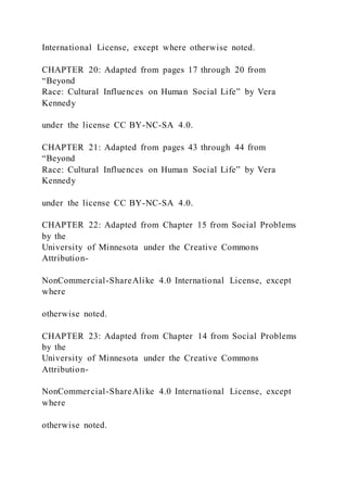 International License, except where otherwise noted.
CHAPTER 20: Adapted from pages 17 through 20 from
“Beyond
Race: Cultural Influences on Human Social Life” by Vera
Kennedy
under the license CC BY-NC-SA 4.0.
CHAPTER 21: Adapted from pages 43 through 44 from
“Beyond
Race: Cultural Influences on Human Social Life” by Vera
Kennedy
under the license CC BY-NC-SA 4.0.
CHAPTER 22: Adapted from Chapter 15 from Social Problems
by the
University of Minnesota under the Creative Commons
Attribution-
NonCommercial-ShareAlike 4.0 International License, except
where
otherwise noted.
CHAPTER 23: Adapted from Chapter 14 from Social Problems
by the
University of Minnesota under the Creative Commons
Attribution-
NonCommercial-ShareAlike 4.0 International License, except
where
otherwise noted.
 