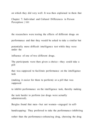 on which they did very well. It was then explained to them that
Chapter 7: Individual and Cultural Differences in Person
Perception | 161
the researchers were testing the effects of different drugs on
performance and that they would be asked to take a similar but
potentially more difficult intelligence test while they were
under the
influence of one of two different drugs.
The participants were then given a choice—they could take a
pill
that was supposed to facilitate performance on the intelligence
task
(making it easier for them to perform) or a pill that was
supposed
to inhibit performance on the intelligence task, thereby making
the task harder to perform (no drugs were actually
administered).
Berglas found that men—but not women—engaged in self-
handicapping: They preferred to take the performance-inhibiting
rather than the performance-enhancing drug, choosing the drug
 