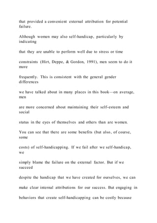 that provided a convenient external attribution for potential
failure.
Although women may also self-handicap, particularly by
indicating
that they are unable to perform well due to stress or time
constraints (Hirt, Deppe, & Gordon, 1991), men seem to do it
more
frequently. This is consistent with the general gender
differences
we have talked about in many places in this book—on average,
men
are more concerned about maintaining their self-esteem and
social
status in the eyes of themselves and others than are women.
You can see that there are some benefits (but also, of course,
some
costs) of self-handicapping. If we fail after we self-handicap,
we
simply blame the failure on the external factor. But if we
succeed
despite the handicap that we have created for ourselves, we can
make clear internal attributions for our success. But engaging in
behaviors that create self-handicapping can be costly because
 