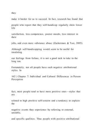 they
make it harder for us to succeed. In fact, research has found that
people who report that they self-handicap regularly show lower
life
satisfaction, less competence, poorer moods, less interest in
their
jobs, and even more substance abuse (Zuckerman & Tsai, 2005).
Although self-handicapping would seem to be useful for
insulating
our feelings from failure, it is not a good tack to take in the
long run.
Fortunately, not all people have such negative attributional
styles. In
162 | Chapter 7: Individual and Cultural Differences in Person
Perception
fact, most people tend to have more positive ones—styles that
are
related to high positive self-esteem and a tendency to explain
the
negative events they experience by referring to external,
unstable,
and specific qualities. Thus people with positive attributional
 