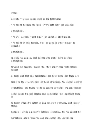 styles
are likely to say things such as the following:
• “I failed because the task is very difficult” (an external
attribution).
• “I will do better next time” (an unstable attribution).
• “I failed in this domain, but I’m good in other things” (a
specific
attribution).
In sum, we can say that people who make more positive
attributions
toward the negative events that they experience will persist
longer
at tasks and that this persistence can help them. But there are
limits to the effectiveness of these strategies. We cannot control
everything, and trying to do so can be stressful. We can change
some things but not others; thus sometimes the important thing
is
to know when it’s better to give up, stop worrying, and just let
things
happen. Having a positive outlook is healthy, but we cannot be
unrealistic about what we can and cannot do. Unrealistic
 