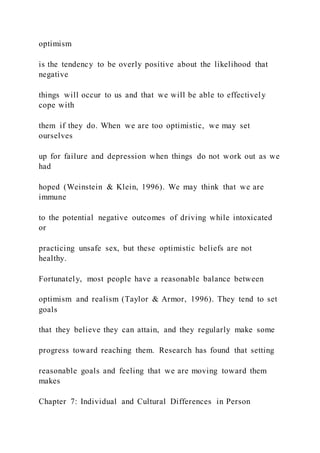 optimism
is the tendency to be overly positive about the likelihood that
negative
things will occur to us and that we will be able to effectively
cope with
them if they do. When we are too optimistic, we may set
ourselves
up for failure and depression when things do not work out as we
had
hoped (Weinstein & Klein, 1996). We may think that we are
immune
to the potential negative outcomes of driving while intoxicated
or
practicing unsafe sex, but these optimistic beliefs are not
healthy.
Fortunately, most people have a reasonable balance between
optimism and realism (Taylor & Armor, 1996). They tend to set
goals
that they believe they can attain, and they regularly make some
progress toward reaching them. Research has found that setting
reasonable goals and feeling that we are moving toward them
makes
Chapter 7: Individual and Cultural Differences in Person
 