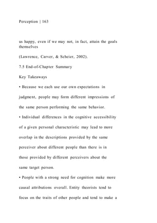 Perception | 163
us happy, even if we may not, in fact, attain the goals
themselves
(Lawrence, Carver, & Scheier, 2002).
7.5 End-of-Chapter Summary
Key Takeaways
• Because we each use our own expectations in
judgment, people may form different impressions of
the same person performing the same behavior.
• Individual differences in the cognitive accessibility
of a given personal characteristic may lead to more
overlap in the descriptions provided by the same
perceiver about different people than there is in
those provided by different perceivers about the
same target person.
• People with a strong need for cognition make more
causal attributions overall. Entity theorists tend to
focus on the traits of other people and tend to make a
 
