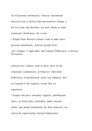 lot of personal attributions, whereas incremental
theorists tend to believe that personalities change a
lot over time and therefore are more likely to make
situational attributions for events.
• People from Western cultures tend to make more
personal attributions, whereas people from
164 | Chapter 7: Individual and Cultural Differences in Person
Perception
collectivistic cultures tend to focus more on the
situational explanations of behavior. Individual
differences in attributional styles can influence how
we respond to the negative events that we
experience.
• People who have extremely negative attributional
styles, in which they continually make external,
stable, and global attributions for their behavior, are
said to be experiencing learned helplessness.
 