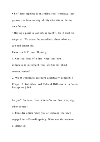 • Self-handicapping is an attributional technique that
prevents us from making ability attributions for our
own failures.
• Having a positive outlook is healthy, but it must be
tempered. We cannot be unrealistic about what we
can and cannot do.
Exercises & Critical Thinking
1. Can you think of a time when your own
expectations influenced your attributions about
another person?
2. Which constructs are more cognitively accessible
Chapter 7: Individual and Cultural Differences in Person
Perception | 165
for you? Do these constructs influence how you judge
other people?
3. Consider a time when you or someone you knew
engaged in self-handicapping. What was the outcome
of doing so?
 