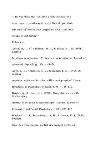 4. Do you think that you have a more positive or a
more negative attributional style? How do you think
this style influences your judgments about your own
successes and failures?
References
Abramson, L. Y., Seligman, M. E., & Teasdale, J. D. (1978).
Learned
helplessness in humans: Critique and reformulation. Journal of
Abnormal Psychology, 87(1), 49–74.
Alloy, L. B., Abramson, L. Y., & Francis, E. L. (1999). Do
negative
cognitive styles confer vulnerability to depression? Current
Directions in Psychological Science, 8(4), 128–132.
Berglas, S., & Jones, E. E. (1978). Drug choice as a self-
handicapping
strategy in response to noncontingent success. Journal of
Personality and Social Psychology, 36(4), 405–417.
Blackwell, L. S., Trzesniewski, K. H., & Dweck, C. S. (2007).
Implicit
theories of intelligence predict achievement across an
 