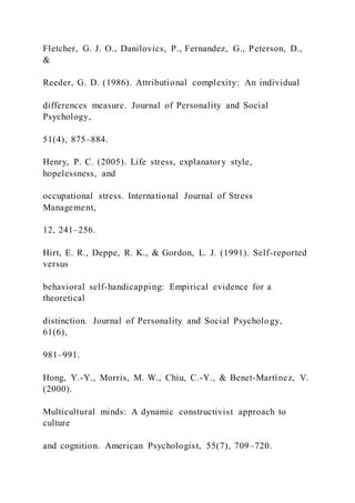 Fletcher, G. J. O., Danilovics, P., Fernandez, G., Peterson, D.,
&
Reeder, G. D. (1986). Attributional complexity: An individual
differences measure. Journal of Personality and Social
Psychology,
51(4), 875–884.
Henry, P. C. (2005). Life stress, explanatory style,
hopelessness, and
occupational stress. International Journal of Stress
Management,
12, 241–256.
Hirt, E. R., Deppe, R. K., & Gordon, L. J. (1991). Self-reported
versus
behavioral self-handicapping: Empirical evidence for a
theoretical
distinction. Journal of Personality and Social Psychology,
61(6),
981–991.
Hong, Y.-Y., Morris, M. W., Chiu, C.-Y., & Benet-Martínez, V.
(2000).
Multicultural minds: A dynamic constructivist approach to
culture
and cognition. American Psychologist, 55(7), 709–720.
 