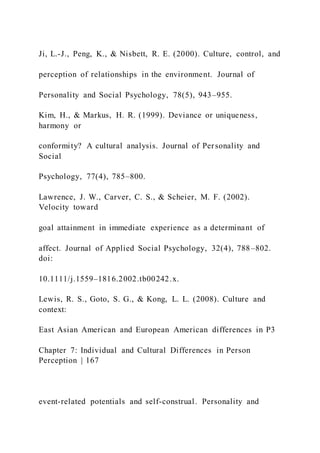 Ji, L.-J., Peng, K., & Nisbett, R. E. (2000). Culture, control, and
perception of relationships in the environment. Journal of
Personality and Social Psychology, 78(5), 943–955.
Kim, H., & Markus, H. R. (1999). Deviance or uniqueness,
harmony or
conformity? A cultural analysis. Journal of Personality and
Social
Psychology, 77(4), 785–800.
Lawrence, J. W., Carver, C. S., & Scheier, M. F. (2002).
Velocity toward
goal attainment in immediate experience as a determinant of
affect. Journal of Applied Social Psychology, 32(4), 788–802.
doi:
10.1111/j.1559–1816.2002.tb00242.x.
Lewis, R. S., Goto, S. G., & Kong, L. L. (2008). Culture and
context:
East Asian American and European American differences in P3
Chapter 7: Individual and Cultural Differences in Person
Perception | 167
event-related potentials and self-construal. Personality and
 