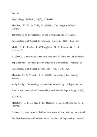 Social
Psychology Bulletin, 34(5), 623–634.
Maddux, W. W., & Yuki, M. (2006). The “ripple effect”:
Cultural
differences in perceptions of the consequences of events.
Personality and Social Psychology Bulletin, 32(5), 669–683.
Malle, B. F., Knobe, J., O’Laughlin, M. J., Pearce, G. E., &
Nelson, S.
E. (2000). Conceptual structure and social functions of behavior
explanations: Beyond person-situation attributions. Journal of
Personality and Social Psychology, 79(3), 309–326.
Masuda, T., & Nisbett, R. E. (2001). Attending holistically
versus
analytically: Comparing the context sensitivity of Japanese and
Americans. Journal of Personality and Social Psychology, 81(5),
922–934.
Metalsky, G. I., Joiner, T. E., Hardin, T. S., & Abramson, L. Y.
(1993).
Depressive reactions to failure in a naturalistic setting: A test of
the hopelessness and self-esteem theories of depression. Journal
 