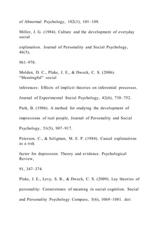 of Abnormal Psychology, 102(1), 101–109.
Miller, J. G. (1984). Culture and the development of everyday
social
explanation. Journal of Personality and Social Psychology,
46(5),
961–978.
Molden, D. C., Plaks, J. E., & Dweck, C. S. (2006).
“Meaningful” social
inferences: Effects of implicit theories on inferential processes.
Journal of Experimental Social Psychology, 42(6), 738–752.
Park, B. (1986). A method for studying the development of
impressions of real people. Journal of Personality and Social
Psychology, 51(5), 907–917.
Peterson, C., & Seligman, M. E. P. (1984). Causal explanations
as a risk
factor for depression: Theory and evidence. Psychological
Review,
91, 347–374.
Plaks, J. E., Levy, S. R., & Dweck, C. S. (2009). Lay theories of
personality: Cornerstones of meaning in social cognition. Social
and Personality Psychology Compass, 3(6), 1069–1081. doi:
 