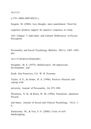 10.1111/
j.1751–9004.2009.00222.x.
Sargent, M. (2004). Less thought, more punishment: Need for
cognition predicts support for punitive responses to crime.
168 | Chapter 7: Individual and Cultural Differences in Person
Perception
Personality and Social Psychology Bulletin, 30(11), 1485–1493.
doi:
10.1177/0146167204264481.
Seligman, M. E. (1975). Helplessness: On depression,
development, and
death. San Francisco, CA: W. H. Freeman.
Taylor, S. E., & Armor, D. A. (1996). Positive illusions and
coping with
adversity. Journal of Personality, 64, 873–898.
Weinstein, N. D., & Klein, W. M. (1996). Unrealistic optimism:
Present
and future. Journal of Social and Clinical Psychology, 15(1), 1–
8.
Zuckerman, M., & Tsai, F.-F. (2005). Costs of self-
handicapping.
 