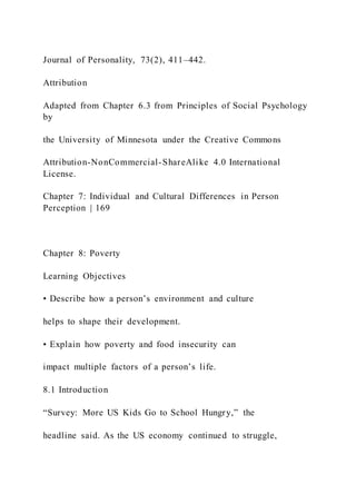 Journal of Personality, 73(2), 411–442.
Attribution
Adapted from Chapter 6.3 from Principles of Social Psychology
by
the University of Minnesota under the Creative Commons
Attribution-NonCommercial-ShareAlike 4.0 International
License.
Chapter 7: Individual and Cultural Differences in Person
Perception | 169
Chapter 8: Poverty
Learning Objectives
• Describe how a person’s environment and culture
helps to shape their development.
• Explain how poverty and food insecurity can
impact multiple factors of a person’s life.
8.1 Introduction
“Survey: More US Kids Go to School Hungry,” the
headline said. As the US economy continued to struggle,
 