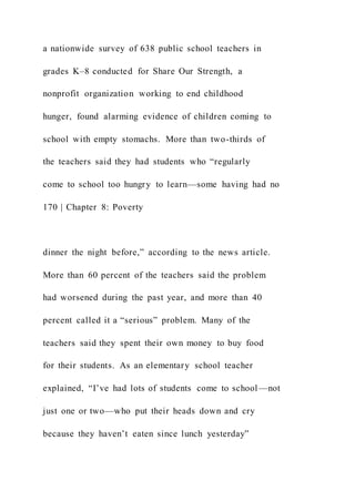 a nationwide survey of 638 public school teachers in
grades K–8 conducted for Share Our Strength, a
nonprofit organization working to end childhood
hunger, found alarming evidence of children coming to
school with empty stomachs. More than two-thirds of
the teachers said they had students who “regularly
come to school too hungry to learn—some having had no
170 | Chapter 8: Poverty
dinner the night before,” according to the news article.
More than 60 percent of the teachers said the problem
had worsened during the past year, and more than 40
percent called it a “serious” problem. Many of the
teachers said they spent their own money to buy food
for their students. As an elementary school teacher
explained, “I’ve had lots of students come to school —not
just one or two—who put their heads down and cry
because they haven’t eaten since lunch yesterday”
 
