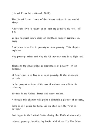 (United Press International, 2011).
The United States is one of the richest nations in the world.
Many
Americans live in luxury or at least are comfortably well -off.
Yet,
as this poignant news story of childhood hunger reminds us,
many
Americans also live in poverty or near poverty. This chapter
explains
why poverty exists and why the US poverty rate is so high, and
it
discusses the devastating consequences of poverty for the
millions
of Americans who live in or near poverty. It also examines
poverty
in the poorest nations of the world and outlines efforts for
reducing
poverty in the United States and these nations.
Although this chapter will paint a disturbing picture of poverty,
there is still cause for hope. As we shall see, the “war on
poverty”
that began in the United States during the 1960s dramatically
reduced poverty. Inspired by books with titles like The Other
 