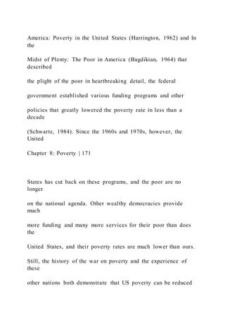 America: Poverty in the United States (Harrington, 1962) and In
the
Midst of Plenty: The Poor in America (Bagdikian, 1964) that
described
the plight of the poor in heartbreaking detail, the federal
government established various funding programs and other
policies that greatly lowered the poverty rate in less than a
decade
(Schwartz, 1984). Since the 1960s and 1970s, however, the
United
Chapter 8: Poverty | 171
States has cut back on these programs, and the poor are no
longer
on the national agenda. Other wealthy democracies provide
much
more funding and many more services for their poor than does
the
United States, and their poverty rates are much lower than ours.
Still, the history of the war on poverty and the experience of
these
other nations both demonstrate that US poverty can be reduced
 
