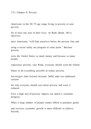 172 | Chapter 8: Poverty
Americans in the 20–75 age range living in poverty or near
poverty
for at least one year in their lives. As Rank (Rank, 2011)
observes,
most Americans “will find ourselves below the poverty line and
using a social safety net program at some point.” Because
poverty
costs the United States so much money and because so many
people
experience poverty, says Rank, everyone should want the United
States to do everything possible to reduce poverty.
Sociologist John Iceland (Iceland, 2006) adds two additional
reasons
for why everyone should care about poverty and want it
reduced.
First, a high rate of poverty impairs our nation’s economic
progress:
When a large number of people cannot afford to purchase goods
and services, economic growth is more difficult to achieve.
Second,
 