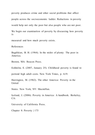poverty produces crime and other social problems that affect
people across the socioeconomic ladder. Reductions in poverty
would help not only the poor but also people who are not poor.
We begin our examination of poverty by discussing how poverty
is
measured and how much poverty exists.
References
Bagdikian, B. H. (1964). In the midst of plenty: The poor in
America.
Boston, MA: Beacon Press.
Eckholm, E. (2007, January 25). Childhood poverty is found to
portend high adult costs. New York Times, p. A19.
Harrington, M. (1962). The other America: Poverty in the
United
States. New York, NY: Macmillan.
Iceland, J. (2006). Poverty in America: A handbook. Berkeley,
CA:
University of California Press.
Chapter 8: Poverty | 173
 