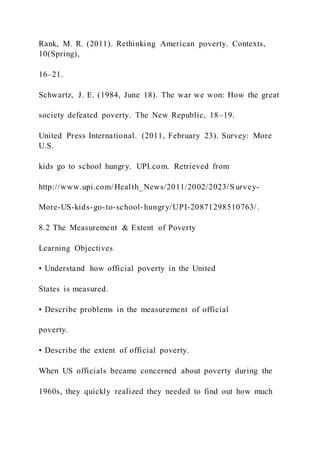 Rank, M. R. (2011). Rethinking American poverty. Contexts,
10(Spring),
16–21.
Schwartz, J. E. (1984, June 18). The war we won: How the great
society defeated poverty. The New Republic, 18–19.
United Press International. (2011, February 23). Survey: More
U.S.
kids go to school hungry. UPI.com. Retrieved from
http://www.upi.com/Health_News/2011/2002/2023/S urvey-
More-US-kids-go-to-school-hungry/UPI-20871298510763/.
8.2 The Measurement & Extent of Poverty
Learning Objectives
• Understand how official poverty in the United
States is measured.
• Describe problems in the measurement of official
poverty.
• Describe the extent of official poverty.
When US officials became concerned about poverty during the
1960s, they quickly realized they needed to find out how much
 