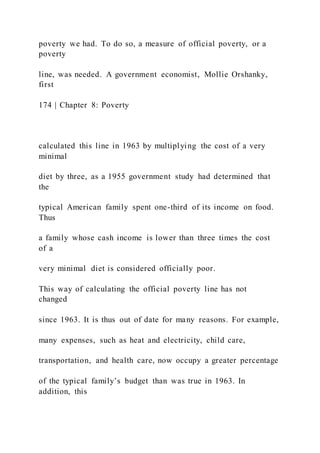 poverty we had. To do so, a measure of official poverty, or a
poverty
line, was needed. A government economist, Mollie Orshanky,
first
174 | Chapter 8: Poverty
calculated this line in 1963 by multiplying the cost of a very
minimal
diet by three, as a 1955 government study had determined that
the
typical American family spent one-third of its income on food.
Thus
a family whose cash income is lower than three times the cost
of a
very minimal diet is considered officially poor.
This way of calculating the official poverty line has not
changed
since 1963. It is thus out of date for many reasons. For example,
many expenses, such as heat and electricity, child care,
transportation, and health care, now occupy a greater percentage
of the typical family’s budget than was true in 1963. In
addition, this
 