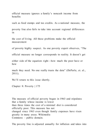 official measure ignores a family’s noncash income from
benefits
such as food stamps and tax credits. As a national measure, the
poverty line also fails to take into account regional differences
in
the cost of living. All these problems make the official
measurement
of poverty highly suspect. As one poverty expert observes, “The
official measure no longer corresponds to reality. It doesn’t get
either side of the equation right—how much the poor have or
how
much they need. No one really trusts the data” (DeParle, et. al.,
2011).
We’ll return to this issue shortly.
Chapter 8: Poverty | 175
The measure of official poverty began in 1963 and stipulates
that a family whose income is lower
than three times the cost of a minimal diet is considered
officially poor. This measure has not
changed since 1963 even though family expenses have risen
greatly in many areas. Wikimedia
Commons – public domain.
The poverty line is adjusted annually for inflation and takes into
 