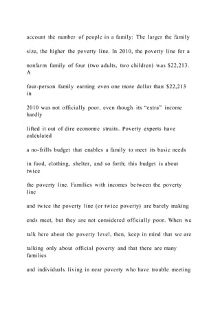 account the number of people in a family: The larger the family
size, the higher the poverty line. In 2010, the poverty line for a
nonfarm family of four (two adults, two children) was $22,213.
A
four-person family earning even one more dollar than $22,213
in
2010 was not officially poor, even though its “extra” income
hardly
lifted it out of dire economic straits. Poverty experts have
calculated
a no-frills budget that enables a family to meet its basic needs
in food, clothing, shelter, and so forth; this budget is about
twice
the poverty line. Families with incomes between the poverty
line
and twice the poverty line (or twice poverty) are barely making
ends meet, but they are not considered officially poor. When we
talk here about the poverty level, then, keep in mind that we are
talking only about official poverty and that there are many
families
and individuals living in near poverty who have trouble meeting
 