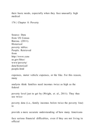 their basic needs, especially when they face unusually high
medical
176 | Chapter 8: Poverty
Source: Data
from US Census
Bureau. (2011).
Historical
poverty tables:
People. Retrieved
from
http://www.cens
us.gov/hhes/
www/poverty/
data/historical/
people.html
expenses, motor vehicle expenses, or the like. For this reason,
many
analysts think families need incomes twice as high as the
federal
poverty level just to get by (Wright, et. al., 2011). They thus
use twice-
poverty data (i.e., family incomes below twice the poverty line)
to
provide a more accurate understanding of how many Americans
face serious financial difficulties, even if they are not livi ng in
official
 