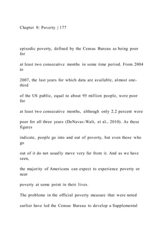 Chapter 8: Poverty | 177
episodic poverty, defined by the Census Bureau as being poor
for
at least two consecutive months in some time period. From 2004
to
2007, the last years for which data are available, al most one-
third
of the US public, equal to about 95 million people, were poor
for
at least two consecutive months, although only 2.2 percent were
poor for all three years (DeNavas-Walt, et al., 2010). As these
figures
indicate, people go into and out of poverty, but even those who
go
out of it do not usually move very far from it. And as we have
seen,
the majority of Americans can expect to experience poverty or
near
poverty at some point in their lives.
The problems in the official poverty measure that were noted
earlier have led the Census Bureau to develop a Supplemental
 