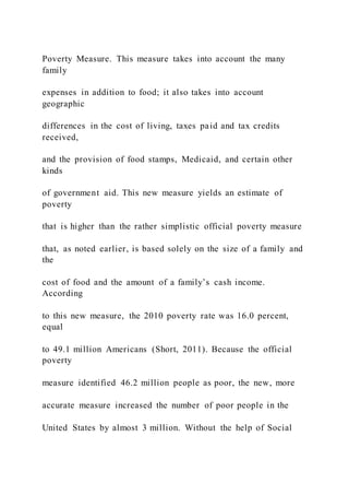 Poverty Measure. This measure takes into account the many
family
expenses in addition to food; it also takes into account
geographic
differences in the cost of living, taxes paid and tax credits
received,
and the provision of food stamps, Medicaid, and certain other
kinds
of government aid. This new measure yields an estimate of
poverty
that is higher than the rather simplistic official poverty measure
that, as noted earlier, is based solely on the size of a family and
the
cost of food and the amount of a family’s cash income.
According
to this new measure, the 2010 poverty rate was 16.0 percent,
equal
to 49.1 million Americans (Short, 2011). Because the official
poverty
measure identified 46.2 million people as poor, the new, more
accurate measure increased the number of poor people in the
United States by almost 3 million. Without the help of Social
 
