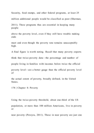Security, food stamps, and other federal programs, at least 25
million additional people would be classified as poor (Sherman,
2011). These programs thus are essential in keeping many
people
above the poverty level, even if they still have trouble making
ends
meet and even though the poverty rate remains unacceptably
high.
A final figure is worth noting. Recall that many poverty experts
think that twice-poverty data—the percentage and number of
people living in families with incomes below twice the official
poverty level—are a better gauge than the official poverty level
of
the actual extent of poverty, broadly defined, in the United
States.
178 | Chapter 8: Poverty
Using the twice-poverty threshold, about one-third of the US
population, or more than 100 million Americans, live in poverty
or
near poverty (Pereyra, 2011). Those in near poverty are just one
 