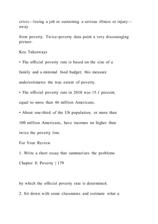 crisis—losing a job or sustaining a serious illness or injury—
away
from poverty. Twice-poverty data paint a very discouraging
picture.
Key Takeaways
• The official poverty rate is based on the size of a
family and a minimal food budget; this measure
underestimates the true extent of poverty.
• The official poverty rate in 2010 was 15.1 percent,
equal to more than 46 million Americans.
• About one-third of the US population, or more than
100 million Americans, have incomes no higher than
twice the poverty line.
For Your Review
1. Write a short essay that summarizes the problems
Chapter 8: Poverty | 179
by which the official poverty rate is determined.
2. Sit down with some classmates and estimate what a
 