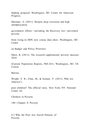 funding proposal. Washington, DC: Center for American
Progress.
Sherman, A. (2011). Despite deep recession and high
unemployment,
government efforts—including the Recovery Act—prevented
poverty
from rising in 2009, new census data show. Washington, DC:
Center
on Budget and Policy Priorities.
Short, K. (2011). The research supplemental poverty measure:
2010
(Current Population Reports, P60-241). Washington, DC: US
Census
Bureau.
Wright, V. R., Chau, M., & Aratani, Y. (2011). Who are
America’s
poor children? The official story. New York, NY: National
Center for
Children in Poverty.
180 | Chapter 8: Poverty
8.3 Who the Poor Are: Social Patterns of
Poverty
 
