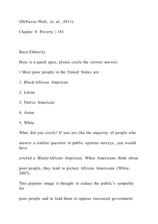 (DeNavas-Walt, et, al., 2011).
Chapter 8: Poverty | 181
Race/Ethnicity
Here is a quick quiz; please circle the correct answer.
• Most poor people in the United States are
1. Black/African American
2. Latino
3. Native American
4. Asian
5. White
What did you circle? If you are like the majority of people who
answer a similar question in public opinion surveys, you would
have
circled a. Black/African American. When Americans think about
poor people, they tend to picture African Americans (White,
2007).
This popular image is thought to reduce the public’s sympathy
for
poor people and to lead them to oppose increased government
 