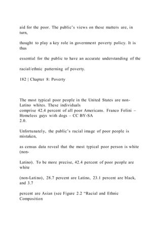 aid for the poor. The public’s views on these matters are, in
turn,
thought to play a key role in government poverty policy. It is
thus
essential for the public to have an accurate understanding of the
racial/ethnic patterning of poverty.
182 | Chapter 8: Poverty
The most typical poor people in the United States are non-
Latino whites. These individuals
comprise 42.4 percent of all poor Americans. Franco Folini –
Homeless guys with dogs – CC BY-SA
2.0.
Unfortunately, the public’s racial image of poor people is
mistaken,
as census data reveal that the most typical poor person is white
(non-
Latino). To be more precise, 42.4 percent of poor people are
white
(non-Latino), 28.7 percent are Latino, 23.1 percent are black,
and 3.7
percent are Asian (see Figure 2.2 “Racial and Ethnic
Composition
 