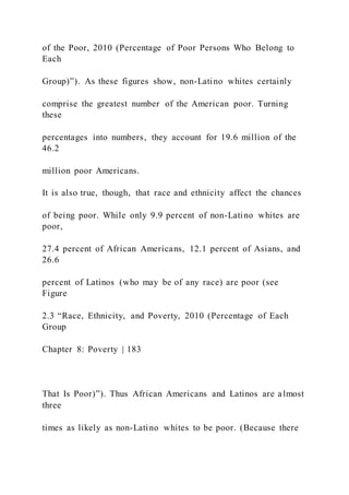 of the Poor, 2010 (Percentage of Poor Persons Who Belong to
Each
Group)”). As these figures show, non-Latino whites certainly
comprise the greatest number of the American poor. Turning
these
percentages into numbers, they account for 19.6 million of the
46.2
million poor Americans.
It is also true, though, that race and ethnicity affect the chances
of being poor. While only 9.9 percent of non-Latino whites are
poor,
27.4 percent of African Americans, 12.1 percent of Asians, and
26.6
percent of Latinos (who may be of any race) are poor (see
Figure
2.3 “Race, Ethnicity, and Poverty, 2010 (Percentage of Each
Group
Chapter 8: Poverty | 183
That Is Poor)”). Thus African Americans and Latinos are almost
three
times as likely as non-Latino whites to be poor. (Because there
 