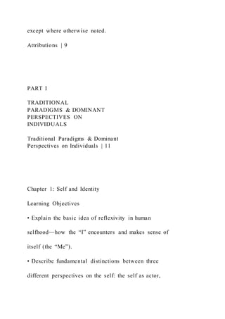 except where otherwise noted.
Attributions | 9
PART I
TRADITIONAL
PARADIGMS & DOMINANT
PERSPECTIVES ON
INDIVIDUALS
Traditional Paradigms & Dominant
Perspectives on Individuals | 11
Chapter 1: Self and Identity
Learning Objectives
• Explain the basic idea of reflexivity in human
selfhood—how the “I” encounters and makes sense of
itself (the “Me”).
• Describe fundamental distinctions between three
different perspectives on the self: the self as actor,
 