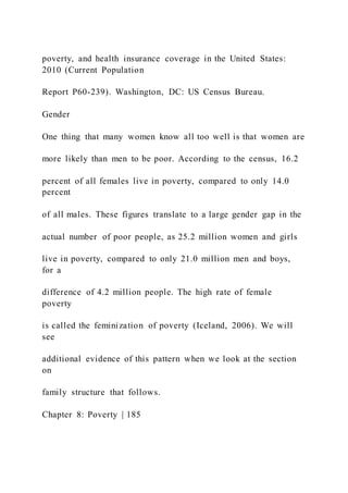 poverty, and health insurance coverage in the United States:
2010 (Current Population
Report P60-239). Washington, DC: US Census Bureau.
Gender
One thing that many women know all too well is that women are
more likely than men to be poor. According to the census, 16.2
percent of all females live in poverty, compared to only 14.0
percent
of all males. These figures translate to a large gender gap in the
actual number of poor people, as 25.2 million women and girls
live in poverty, compared to only 21.0 million men and boys,
for a
difference of 4.2 million people. The high rate of female
poverty
is called the feminization of poverty (Iceland, 2006). We will
see
additional evidence of this pattern when we look at the section
on
family structure that follows.
Chapter 8: Poverty | 185
 
