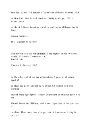 families. Almost 44 percent of American children, or some 32.5
million kids, live in such families (Addy & Wright, 2012).
Almost two-
thirds of African American children and Latino children live in
low-
income families.
186 | Chapter 8: Poverty
The poverty rate for US children is the highest in the Western
world. Wikimedia Commons – CC
BY-SA 3.0.
Chapter 8: Poverty | 187
At the other end of the age distribution, 9 percent of people
aged 65
or older are poor (amounting to about 3.5 million seniors).
Turning
around these age figures, almost 36 percent of all poor people in
the
United States are children, and almost 8 percent of the poor are
65
or older. Thus more than 43.4 percent of Americans living in
poverty
 