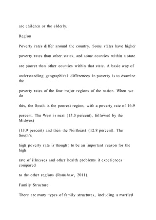 are children or the elderly.
Region
Poverty rates differ around the country. Some states have higher
poverty rates than other states, and some counties within a state
are poorer than other counties within that state. A basic way of
understanding geographical differences in poverty is to examine
the
poverty rates of the four major regions of the nation. When we
do
this, the South is the poorest region, with a poverty rate of 16.9
percent. The West is next (15.3 percent), followed by the
Midwest
(13.9 percent) and then the Northeast (12.8 percent). The
South’s
high poverty rate is thought to be an important reason for the
high
rate of illnesses and other health problems it experiences
compared
to the other regions (Ramshaw, 2011).
Family Structure
There are many types of family structures, including a married
 