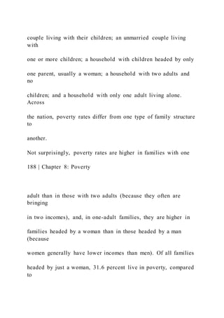 couple living with their children; an unmarried couple living
with
one or more children; a household with children headed by only
one parent, usually a woman; a household with two adults and
no
children; and a household with only one adult living alone.
Across
the nation, poverty rates differ from one type of family structure
to
another.
Not surprisingly, poverty rates are higher in families with one
188 | Chapter 8: Poverty
adult than in those with two adults (because they often are
bringing
in two incomes), and, in one-adult families, they are higher in
families headed by a woman than in those headed by a man
(because
women generally have lower incomes than men). Of all families
headed by just a woman, 31.6 percent live in poverty, compared
to
 