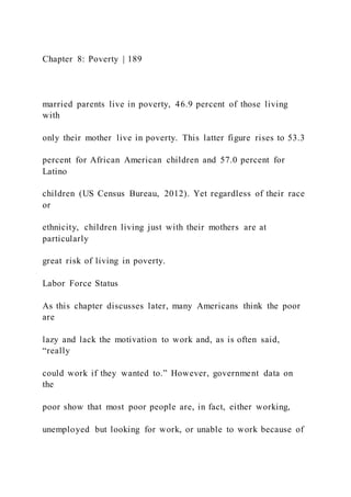 Chapter 8: Poverty | 189
married parents live in poverty, 46.9 percent of those living
with
only their mother live in poverty. This latter figure rises to 53.3
percent for African American children and 57.0 percent for
Latino
children (US Census Bureau, 2012). Yet regardless of their race
or
ethnicity, children living just with their mothers are at
particularly
great risk of living in poverty.
Labor Force Status
As this chapter discusses later, many Americans think the poor
are
lazy and lack the motivation to work and, as is often said,
“really
could work if they wanted to.” However, government data on
the
poor show that most poor people are, in fact, either working,
unemployed but looking for work, or unable to work because of
 