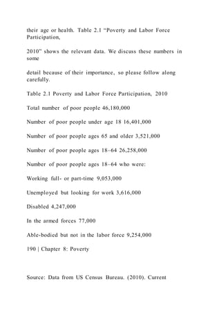 their age or health. Table 2.1 “Poverty and Labor Force
Participation,
2010” shows the relevant data. We discuss these numbers in
some
detail because of their importance, so please follow along
carefully.
Table 2.1 Poverty and Labor Force Participation, 2010
Total number of poor people 46,180,000
Number of poor people under age 18 16,401,000
Number of poor people ages 65 and older 3,521,000
Number of poor people ages 18–64 26,258,000
Number of poor people ages 18–64 who were:
Working full- or part-time 9,053,000
Unemployed but looking for work 3,616,000
Disabled 4,247,000
In the armed forces 77,000
Able-bodied but not in the labor force 9,254,000
190 | Chapter 8: Poverty
Source: Data from US Census Bureau. (2010). Current
 