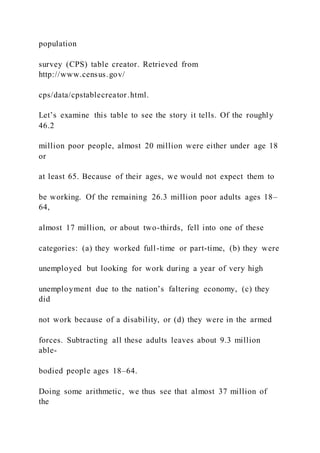 population
survey (CPS) table creator. Retrieved from
http://www.census.gov/
cps/data/cpstablecreator.html.
Let’s examine this table to see the story it tells. Of the roughly
46.2
million poor people, almost 20 million were either under age 18
or
at least 65. Because of their ages, we would not expect them to
be working. Of the remaining 26.3 million poor adults ages 18–
64,
almost 17 million, or about two-thirds, fell into one of these
categories: (a) they worked full-time or part-time, (b) they were
unemployed but looking for work during a year of very high
unemployment due to the nation’s faltering economy, (c) they
did
not work because of a disability, or (d) they were in the armed
forces. Subtracting all these adults leaves about 9.3 million
able-
bodied people ages 18–64.
Doing some arithmetic, we thus see that almost 37 million of
the
 