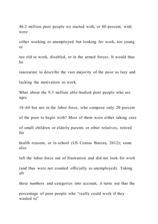 46.2 million poor people we started with, or 80 percent, with
were
either working or unemployed but looking for work, too young
or
too old to work, disabled, or in the armed forces. It would thus
be
inaccurate to describe the vast majority of the poor as lazy and
lacking the motivation to work.
What about the 9.3 million able-bodied poor people who are
ages
18–64 but not in the labor force, who compose only 20 percent
of the poor to begin with? Most of them were either taking care
of small children or elderly parents or other relatives, retired
for
health reasons, or in school (US Census Bureau, 2012); some
also
left the labor force out of frustration and did not look for work
(and thus were not counted officially as unemployed). Taking
all
these numbers and categories into account, it turns out that the
percentage of poor people who “really could work if they
wanted to”
 