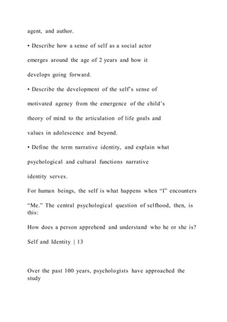 agent, and author.
• Describe how a sense of self as a social actor
emerges around the age of 2 years and how it
develops going forward.
• Describe the development of the self’s sense of
motivated agency from the emergence of the child’s
theory of mind to the articulation of life goals and
values in adolescence and beyond.
• Define the term narrative identity, and explain what
psychological and cultural functions narrative
identity serves.
For human beings, the self is what happens when “I” encounters
“Me.” The central psychological question of selfhood, then, is
this:
How does a person apprehend and understand who he or she is?
Self and Identity | 13
Over the past 100 years, psychologists have approached the
study
 