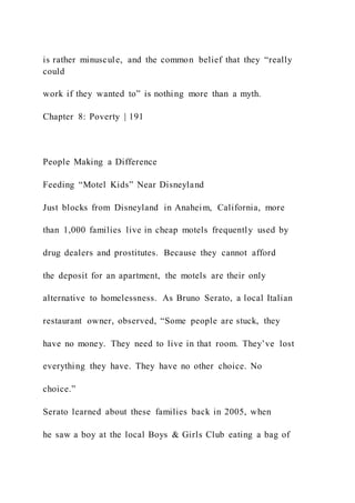 is rather minuscule, and the common belief that they “really
could
work if they wanted to” is nothing more than a myth.
Chapter 8: Poverty | 191
People Making a Difference
Feeding “Motel Kids” Near Disneyland
Just blocks from Disneyland in Anaheim, California, more
than 1,000 families live in cheap motels frequently used by
drug dealers and prostitutes. Because they cannot afford
the deposit for an apartment, the motels are their only
alternative to homelessness. As Bruno Serato, a local Italian
restaurant owner, observed, “Some people are stuck, they
have no money. They need to live in that room. They’ve lost
everything they have. They have no other choice. No
choice.”
Serato learned about these families back in 2005, when
he saw a boy at the local Boys & Girls Club eating a bag of
 