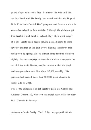 potato chips as his only food for dinner. He was told that
the boy lived with his family in a motel and that the Boys &
Girls Club had a “motel kids” program that drove children in
vans after school to their motels. Although the children got
free breakfast and lunch at school, they often went hungry
at night. Serato soon began serving pasta dinners to some
seventy children at the club every evening, a number that
had grown by spring 2011 to almost three hundred children
nightly. Serato also pays to have the children transported to
the club for their dinners, and he estimates that the food
and transportation cost him about $2,000 monthly. His
program had served more than 300,000 pasta dinners to
motel kids by 2011.
Two of the children who eat Serato’s pasta are Carlos and
Anthony Gomez, 12, who live in a motel room with the other
192 | Chapter 8: Poverty
members of their family. Their father was grateful for the
 
