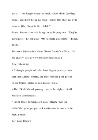 pasta: “I no longer worry as much, about them [coming
home] and there being no food. I know that they eat over
there at [the] Boys & Girls Club.”
Bruno Serato is merely happy to be helping out. “They’re
customers,” he explains. “My favorite customers” (Toner,
2011).
For more information about Bruno Serato’s efforts, visit
his charity site at www.thecaterinasclub.org.
Key Takeaways
• Although people of color have higher poverty rates
than non-Latino whites, the most typical poor person
in the United States is non-Latino white.
• The US childhood poverty rate is the highest of all
Western democracies.
• Labor force participation data indicate that the
belief that poor people lack motivation to work is, in
fact, a myth.
For Your Review
 