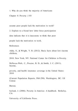 1. Why do you think the majority of Americans
Chapter 8: Poverty | 193
assume poor people lack the motivation to work?
2. Explain to a friend how labor force participation
data indicate that it is inaccurate to think that poor
people lack the motivation to work.
References
Addy, S., & Wright, V. R. (2012). Basic facts about low -income
children,
2010. New York, NY: National Center for Children in Poverty.
DeNavas-Walt, C., Proctor, B. D., & Smith, J. C. (2011).
Income,
poverty, and health insurance coverage in the United States:
2010
(Current Population Reports, P60-298). Washington, DC: US
Census
Bureau.
Iceland, J. (2006). Poverty in America: A handbook. Berkeley,
CA:
University of California Press.
 