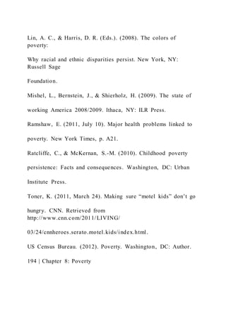 Lin, A. C., & Harris, D. R. (Eds.). (2008). The colors of
poverty:
Why racial and ethnic disparities persist. New York, NY:
Russell Sage
Foundation.
Mishel, L., Bernstein, J., & Shierholz, H. (2009). The state of
working America 2008/2009. Ithaca, NY: ILR Press.
Ramshaw, E. (2011, July 10). Major health problems linked to
poverty. New York Times, p. A21.
Ratcliffe, C., & McKernan, S.-M. (2010). Childhood poverty
persistence: Facts and consequences. Washington, DC: Urban
Institute Press.
Toner, K. (2011, March 24). Making sure “motel kids” don’t go
hungry. CNN. Retrieved from
http://www.cnn.com/2011/LIVING/
03/24/cnnheroes.serato.motel.kids/index.html.
US Census Bureau. (2012). Poverty. Washington, DC: Author.
194 | Chapter 8: Poverty
 