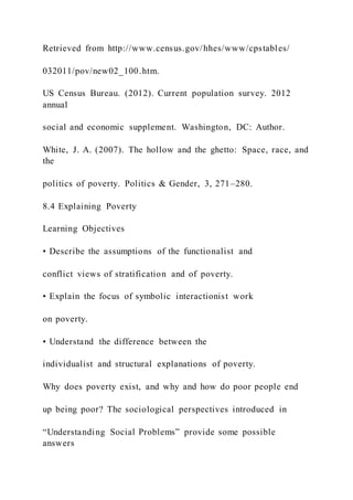 Retrieved from http://www.census.gov/hhes/www/cpstables/
032011/pov/new02_100.htm.
US Census Bureau. (2012). Current population survey. 2012
annual
social and economic supplement. Washington, DC: Author.
White, J. A. (2007). The hollow and the ghetto: Space, race, and
the
politics of poverty. Politics & Gender, 3, 271–280.
8.4 Explaining Poverty
Learning Objectives
• Describe the assumptions of the functionalist and
conflict views of stratification and of poverty.
• Explain the focus of symbolic interactionist work
on poverty.
• Understand the difference between the
individualist and structural explanations of poverty.
Why does poverty exist, and why and how do poor people end
up being poor? The sociological perspectives introduced in
“Understanding Social Problems” provide some possible
answers
 